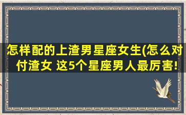 怎样配的上渣男星座女生(怎么对付渣女 这5个星座男人最厉害!)